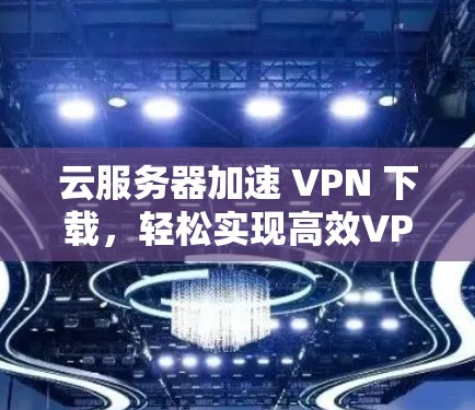 云服务器加速 VPN 下载，轻松实现高效VPN体验