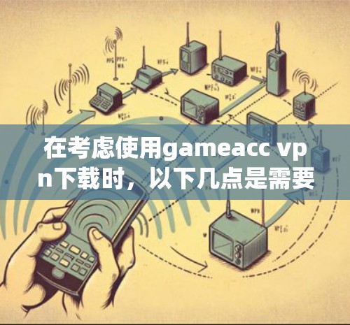 在考虑使用gameacc vpn下载时，以下几点是需要仔细思考的