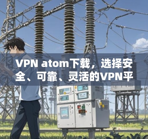 VPN atom下载，选择安全、可靠、灵活的VPN平台，开启远程办公的新篇章