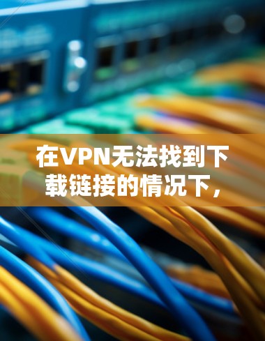 在VPN无法找到下载链接的情况下，通常需要采取以下步骤进行排查和解决问题