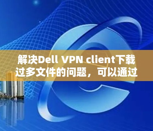 解决Dell VPN client下载过多文件的问题，可以通过以下几种方法
