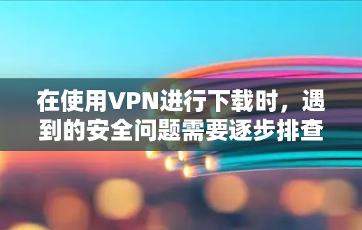 在使用VPN进行下载时，遇到的安全问题需要逐步排查解决。以下是一步步的解决方案