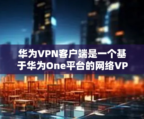 华为VPN客户端是一个基于华为One平台的网络VPN工具，提供多种VPN模式和功能，旨在帮助用户高效访问互联网。以下是详细的步骤和注意事项