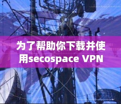 为了帮助你下载并使用secospace VPN客户端，以下是分步指南