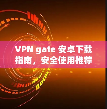 VPN gate 安卓下载指南,安全使用推荐 VPN gate 安卓下载指南,安全使用推荐