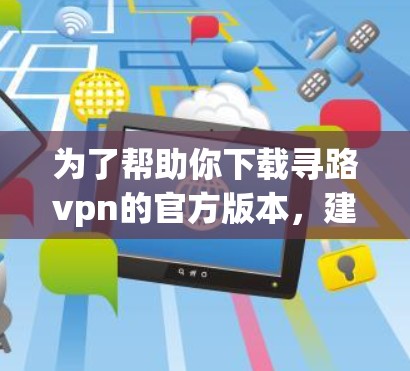 为了帮助你下载寻路vpn的官方版本，建议按照以下步骤操作
