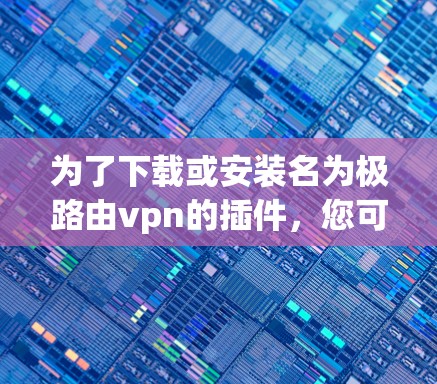 为了下载或安装名为极路由vpn的插件，您可以按照以下步骤操作