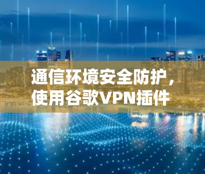 通信环境安全防护，使用谷歌VPN插件 csdn 下载与维护