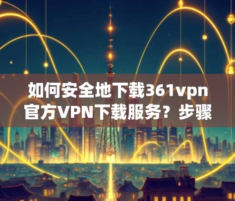 如何安全地下载361vpn官方VPN下载服务？步骤解析及注意事项