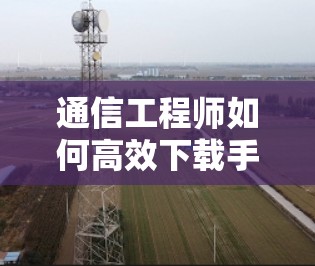 通信工程师如何高效下载手机应用 通信工程师如何高效下载手机应用