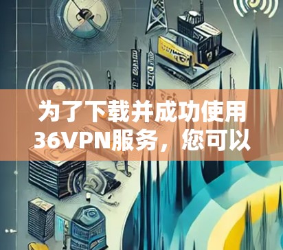 为了下载并成功使用36VPN服务，您可以按照以下步骤进行操作