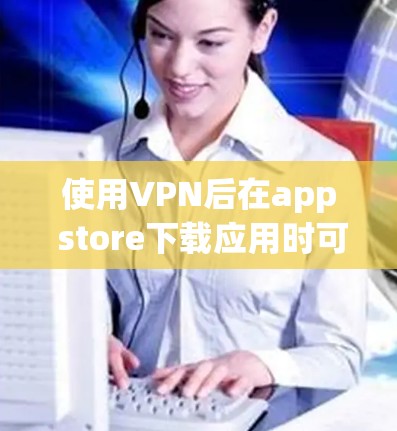 使用VPN后在app store下载应用时可能会遇到限制，这些限制主要是出于安全考虑，确保用户能够安全访问应用，保护其数据。以下是详细的步骤和信息