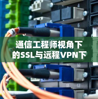 通信工程师视角下的SSL与远程VPN下载技术,技术与应用的完美融合 通信工程师视角下的SSL与远程VPN下载技术,技术与应用的完美融合