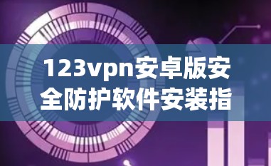 123vpn安卓版安全防护软件安装指南 123vpn安卓版安全防护软件安装指南