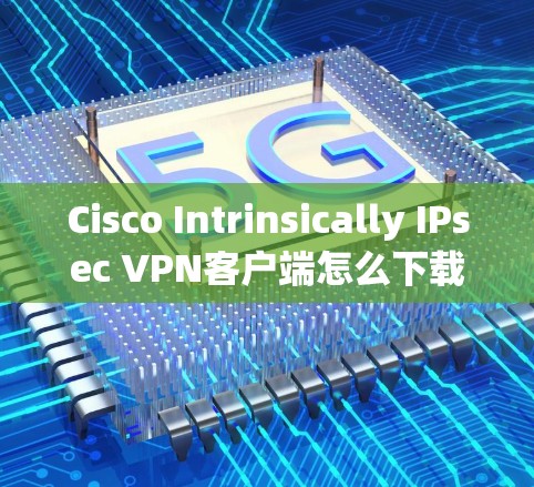 Cisco Intrinsically IPsec VPN客户端怎么下载?详细步骤解析 Cisco Intrinsically IPsec VPN客户端怎么下载?详细步骤解析