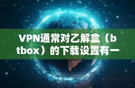 VPN通常对乙解盒(btbox)的下载设置有一定限制,这些限制主要是出于安全、版权保护和使用规范的考虑。以下是一些可能的原因和建议 VPN通常对乙解盒(btbox)的下载设置有一定限制,这些限制主要是出于安全、版权保护和使用规范的考虑。以下是一些可能的原因和建议