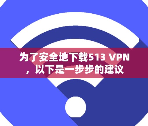 为了安全地下载513 VPN，以下是一步步的建议