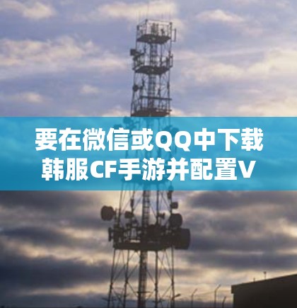 要在微信或QQ中下载韩服CF手游并配置VPN连接,可以按照以下步骤操作 要在微信或QQ中下载韩服CF手游并配置VPN连接,可以按照以下步骤操作
