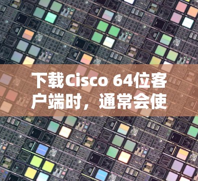 下载Cisco 64位客户端时，通常会使用其官方提供的软件，如网络管理工具或VPN协议管理软件。以下是详细的步骤指南