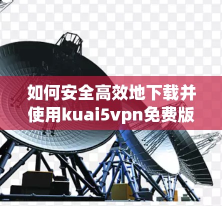 如何安全高效地下载并使用kuai5vpn免费版 如何安全高效地下载并使用kuai5vpn免费版