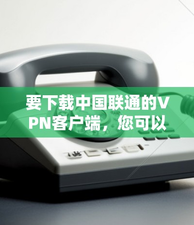 要下载中国联通的VPN客户端,您可以按照以下步骤进行 要下载中国联通的VPN客户端,您可以按照以下步骤进行