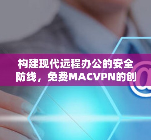 构建现代远程办公的安全防线,免费MACVPN的创新解决方案 构建现代远程办公的安全防线,免费MACVPN的创新解决方案