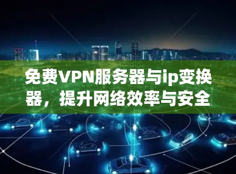 免费VPN服务器与ip变换器，提升网络效率与安全性的新选择