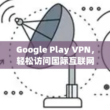 Google Play VPN，轻松访问国际互联网的高效解决方案