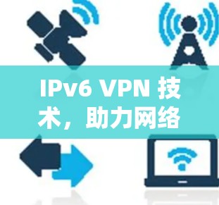 IPv6 VPN 技术,助力网络基础设施的升级与扩展 IPv6 VPN 技术,助力网络基础设施的升级与扩展