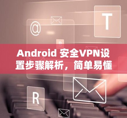 Android 安全VPN设置步骤解析，简单易懂，轻松应对VPN问题