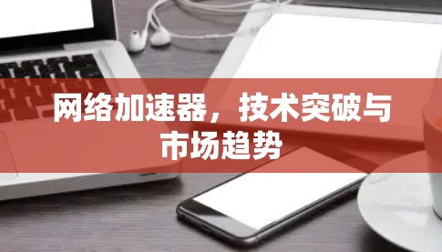 网络加速器，技术突破与市场趋势