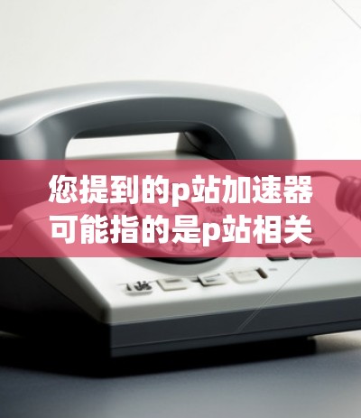 您提到的p站加速器可能指的是p站相关的加速工具或网站，具体含义可能因平台而异。如果您指的是p站加速器（即专门加速网页搜索的网站）以下是一些常见的推荐