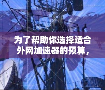 为了帮助你选择适合外网加速器的预算，以下是一些详细的建议和信息，供你参考