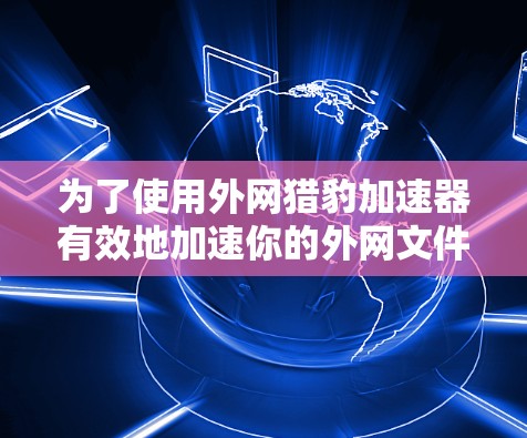 为了使用外网猎豹加速器有效地加速你的外网文件，以下是分步指南
