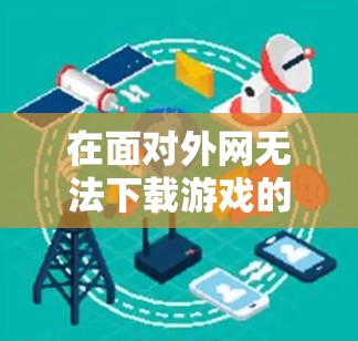 在面对外网无法下载游戏的问题时，可以按照以下步骤进行处理
