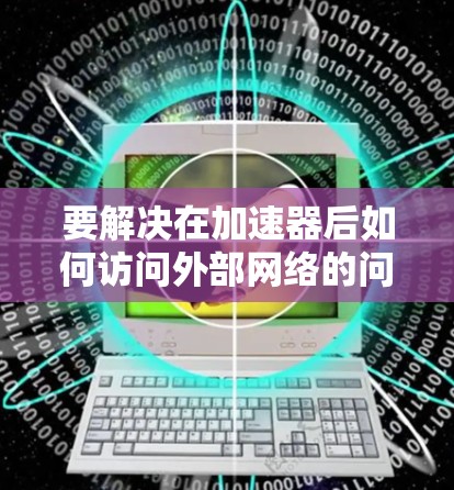 要解决在加速器后如何访问外部网络的问题,您可以按照以下步骤进行 要解决在加速器后如何访问外部网络的问题,您可以按照以下步骤进行