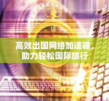 高效出国网络加速器，助力轻松国际旅行