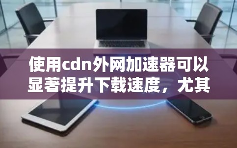 使用cdn外网加速器可以显著提升下载速度，尤其是在CDN环境下。以下是详细的步骤指南