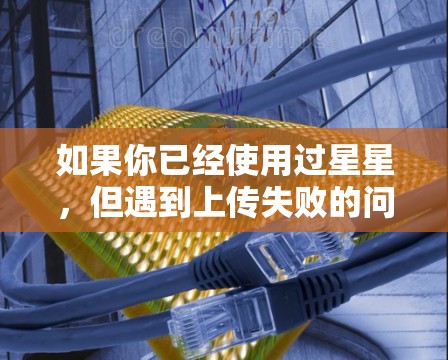 如果你已经使用过星星，但遇到上传失败的问题，可以尝试以下步骤