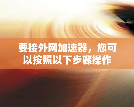 要接外网加速器,您可以按照以下步骤操作 要接外网加速器,您可以按照以下步骤操作