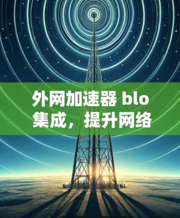 外网加速器 blo 集成，提升网络流畅度的高效解决方案