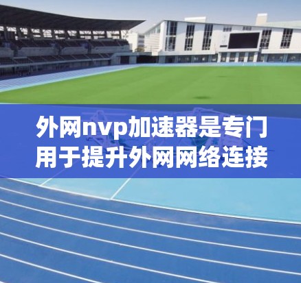 外网nvp加速器是专门用于提升外网网络连接速度的加速工具，通常针对的是通过网络连接访问外网网站的用户。以下是关于外网nvp加速器的详细信息