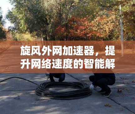 旋风外网加速器,提升网络速度的智能解决方案 旋风外网加速器,提升网络速度的智能解决方案