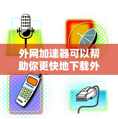 外网加速器可以帮助你更快地下载外网资源，但下载速度和资源质量也会因多种原因受到影响。以下是一些建议和建议，帮助你更好地下载资源