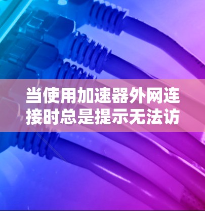 当使用加速器外网连接时总是提示无法访问网站，可能是由于多个原因导致的，以下是一些步骤来解决这个问题