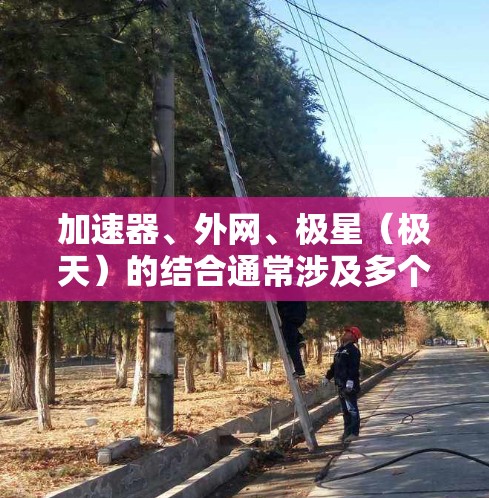 加速器、外网、极星（极天）的结合通常涉及多个领域，如科技、航天、网络技术等。以下是一些可能的解释