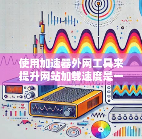 使用加速器外网工具来提升网站加载速度是一个明智的步骤，尤其是对于那些频繁访问网站的用户。以下是一个详细的指南，帮助您正确使用这些工具