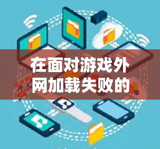 在面对游戏外网加载失败的问题时，可以采取以下步骤进行排查和解决