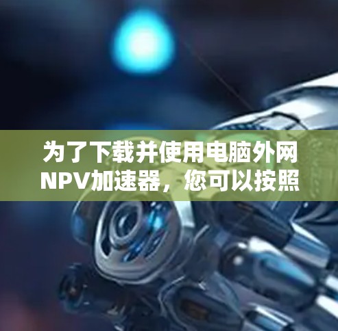 为了下载并使用电脑外网NPV加速器,您可以按照以下步骤进行 为了下载并使用电脑外网NPV加速器,您可以按照以下步骤进行