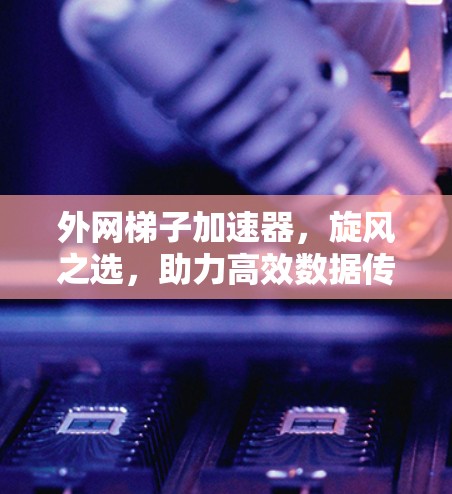 外网梯子加速器，旋风之选，助力高效数据传输